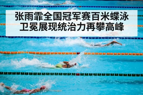 张雨霏全国冠军赛百米蝶泳卫冕展现统治力再攀高峰